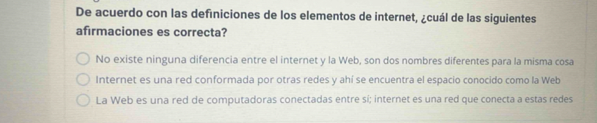 De acuerdo con las definiciones de los elementos de internet, ¿cuál de las siguientes
afirmaciones es correcta?
No existe ninguna diferencia entre el internet y la Web, son dos nombres diferentes para la misma cosa
Internet es una red conformada por otras redes y ahí se encuentra el espacio conocido como la Web
La Web es una red de computadoras conectadas entre sí; internet es una red que conecta a estas redes