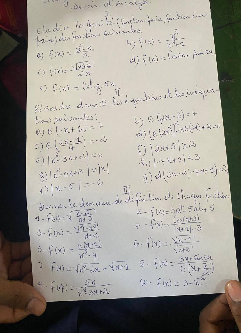 ( Devoir d Analyse
I
Etudien Ba panite (fonclim favie, fonction aww
paine) des fonclaow Auivantes.
a) f(x)= (x^2-x)/x  3) f(x)= x^3/x^2+1 
d) f(x)=cos 2x-
() f(x)= (sqrt(x^2+2))/2x  Aman
e) f(x)=cot g5x
Rosouohe daw n luse quations at loo iuegua
tow Auivantes!
() E(-x+6)=7 3) E(2x-3)=4
( ) E( (2x-1)/4 )=-2 d) [E(2x)]^2-3E(2x)+2=0
f) |2x+5|≥slant 2
e) |x^2-3x+2|=0 |-4x+1|≤ 3
8) |x^2-5x+2|=|x| )
i) |x-5|=-6 d(3x-2;-4x+1)=2
Qonnerle domaine do ofiation oe chague fonction
1. f(x)=sqrt(frac x-2)x+3
2- f(x)=3a^4-5ab+5
3- f(x)= (sqrt(9-x^2))/x+2 
4- f(x)= (Co(x+2))/|x+1|-3 
5. f(x)= (e(x+1))/x^2-4 
6- f(x)= (sqrt(x-1))/sqrt(x+2) 
7- f(x)=sqrt(x^2-2x)-sqrt(x+1) 8 f(x)=frac 3x+sin 3xE(x+ 7/2 )
9- f(A)= 5x/x^2-3x+2 
20 - f(x)=3-x^(-2).