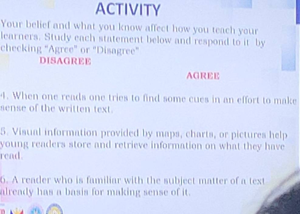 ACTIVITY 
Your belief and what you know affect how you teach your 
learners. Study each statement below and respond to it by 
checking “Agree” or "Disagree” 
DISAGREE 
AGREE 
4. When one reads one tries to find some cues in an effort to make 
sense of the written text. 
5. Visual information provided by maps, charts, or pictures help 
young readers store and retrieve information on what they have 
read . 
6. A reader who is familiar with the subject matter of a text 
already has a basis for making sense of it.