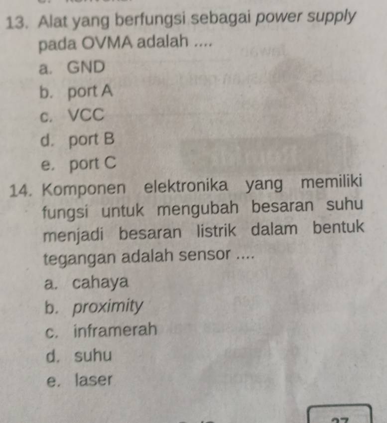 Alat yang berfungsi sebagai power supply
pada OVMA adalah ....
a. GND
b. port A
c. VCC
d. port B
e. port C
14. Komponen elektronika yang memiliki
fungsi untuk mengubah besaran suhu
menjadi besaran listrik dalam bentuk
tegangan adalah sensor ....
a. cahaya
b. proximity
c. inframerah
d. suhu
e. laser