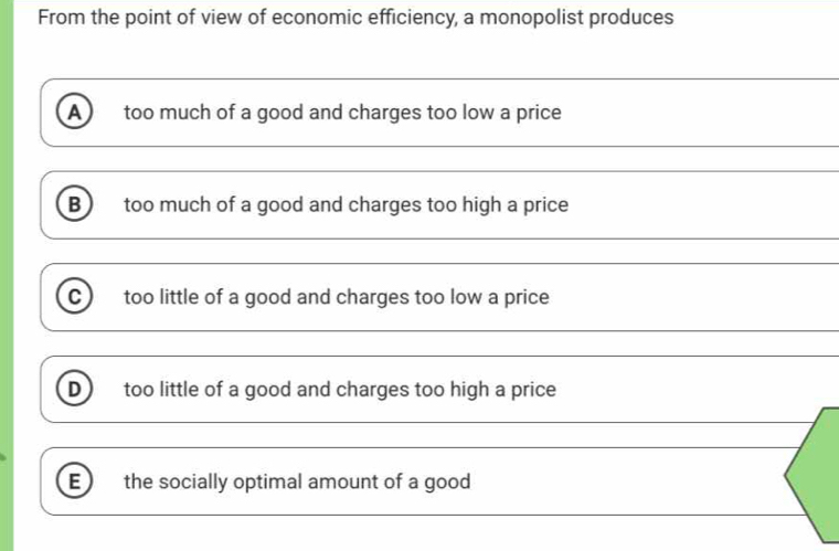 From the point of view of economic efficiency, a monopolist produces
A too much of a good and charges too low a price
B too much of a good and charges too high a price
C) too little of a good and charges too low a price
D) too little of a good and charges too high a price
_
_
E) the socially optimal amount of a good