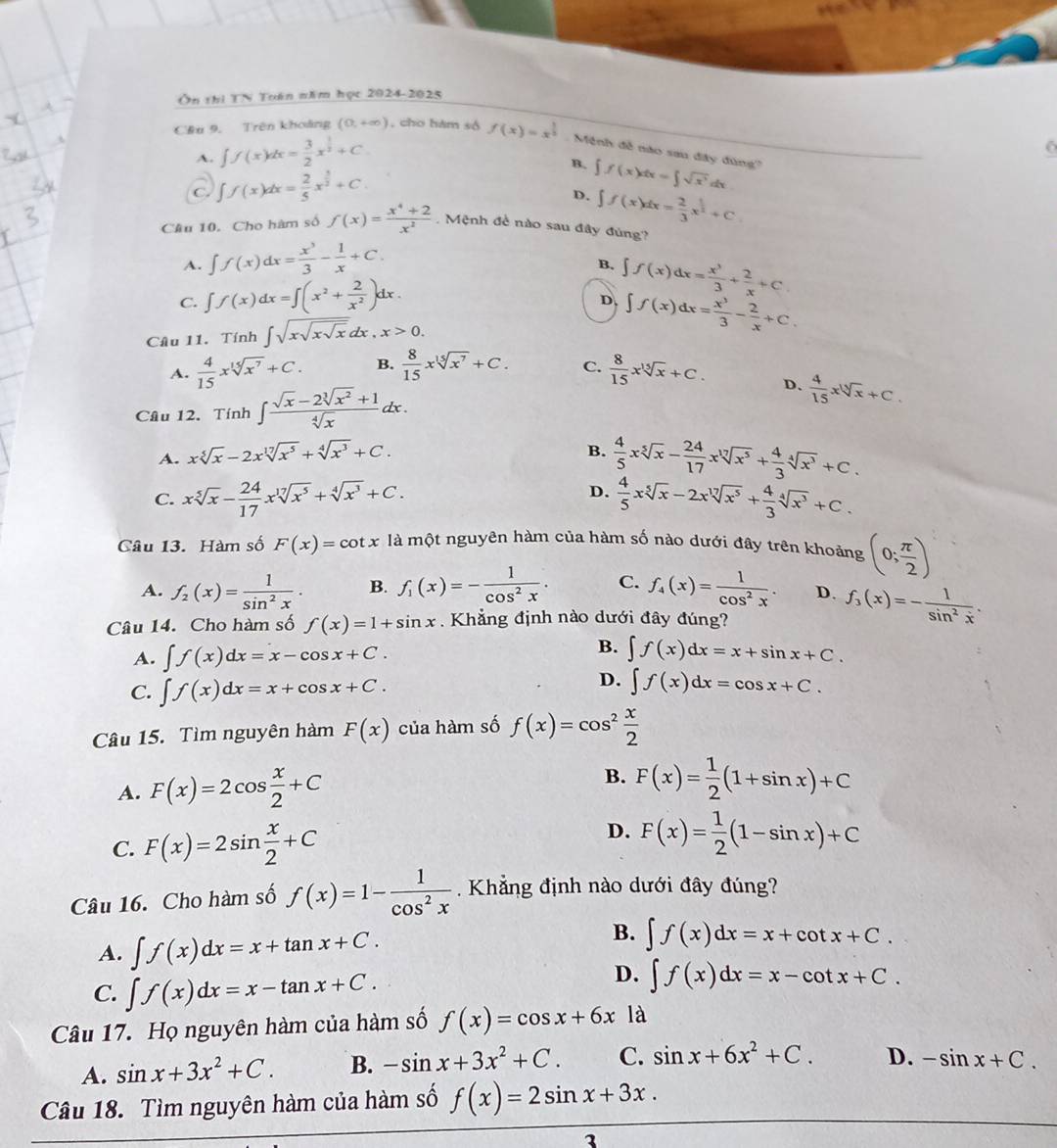 Ôn thì TN Tuán năm học 2024-2025
Cầu 9. Trên khoảng (0,+∈fty ) , cho hàm số f(x)=x^(frac 1)2 Mệnh đễ nào sau đây đùng''
A. ∈t f(x)dx= 3/2 x^(frac 1)2+C
B. ∈t f(x)dx=∈t sqrt(x^3)dx
C. ∈t f(x)dx= 2/5 x^(frac 3)2+C.
D. ∈t f(x)dx= 2/3 x^(frac 1)2+C
Cầu 10. Cho hàm số f(x)= (x^4+2)/x^2  Mệnh đề nào sau đây đủng?
A. ∈t f(x)dx= x^3/3 - 1/x +C.
B. ∈t f(x)dx= x^3/3 + 2/x +C.
C. ∈t f(x)dx=∈t (x^2+ 2/x^2 )dx.
D, ∈t f(x)dx= x^3/3 - 2/x +C.
Câu 11. Tinh ∈t sqrt(xsqrt xsqrt x)dx,x>0.
A.  4/15 xsqrt[15](x^7)+C. B.  8/15 xsqrt[15](x^7)+C. C.  8/15 xsqrt[15](x)+C.
Câu 12. Tính ∈t  (sqrt(x)-2sqrt[3](x^2)+1)/sqrt[4](x) dx.
D.  4/15 xsqrt[3](x)+C.
A. xsqrt[5](x)-2xsqrt[17](x^5)+sqrt[4](x^3)+C.
B.  4/5 xsqrt[5](x)- 24/17 xsqrt[17](x^5)+ 4/3 sqrt[4](x^3)+C.
D.
C. xsqrt[5](x)- 24/17 xsqrt[17](x^5)+sqrt[4](x^3)+C.  4/5 xsqrt[5](x)-2xsqrt[17](x^5)+ 4/3 sqrt[4](x^3)+C.
Câu 13. Hàm số F(x)=cot x là một nguyên hàm của hàm số nào dưới đây trên khoảng (0; π /2 )
A. f_2(x)= 1/sin^2x . B. f_1(x)=- 1/cos^2x . C. f_4(x)= 1/cos^2x . D. f_3(x)=- 1/sin^2x .
Câu 14. Cho hàm số f(x)=1+sin x. Khẳng định nào dưới đây đúng?
A. ∈t f(x)dx=x-cos x+C.
B. ∈t f(x)dx=x+sin x+C.
C. ∈t f(x)dx=x+cos x+C.
D. ∈t f(x)dx=cos x+C.
Câu 15. Tìm nguyên hàm F(x) của hàm số f(x)=cos^2 x/2 
A. F(x)=2cos  x/2 +C
B. F(x)= 1/2 (1+sin x)+C
C. F(x)=2sin  x/2 +C
D. F(x)= 1/2 (1-sin x)+C
Câu 16. Cho hàm số f(x)=1- 1/cos^2x  Khẳng định nào dưới đây đúng?
A. ∈t f(x)dx=x+tan x+C.
B. ∈t f(x)dx=x+cot x+C.
C. ∈t f(x)dx=x-tan x+C.
D. ∈t f(x)dx=x-cot x+C.
Câu 17. Họ nguyên hàm của hàm số f(x)=cos x+6x là
A. sin x+3x^2+C. B. -sin x+3x^2+C. C. sin x+6x^2+C. D. -sin x+C.
Câu 18. Tìm nguyên hàm của hàm số f(x)=2sin x+3x.
3