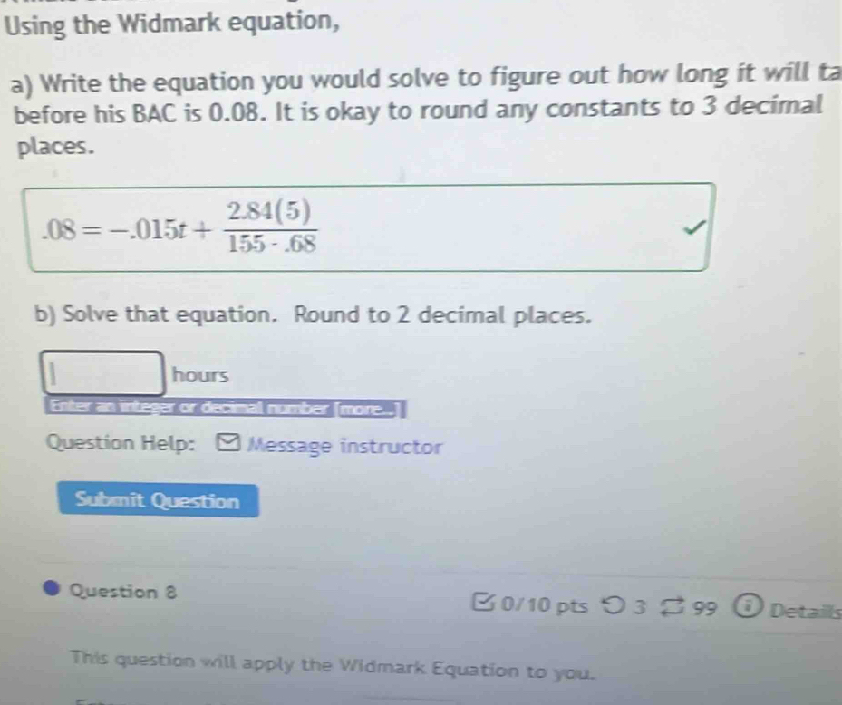 Using the Widmark equation, 
a) Write the equation you would solve to figure out how long it will ta 
before his BAC is 0.08. It is okay to round any constants to 3 decimal 
places..08=-.015t+ (2.84(5))/155· .68 
b) Solve that equation. Round to 2 decimal places. 
hours 
Enter an integer or decimal number [more..] 
Question Help: Message instructor 
Submit Question 
Question 8 0/10 pts つ 3 [ 99 Details 
This question will apply the Widmark Equation to you.