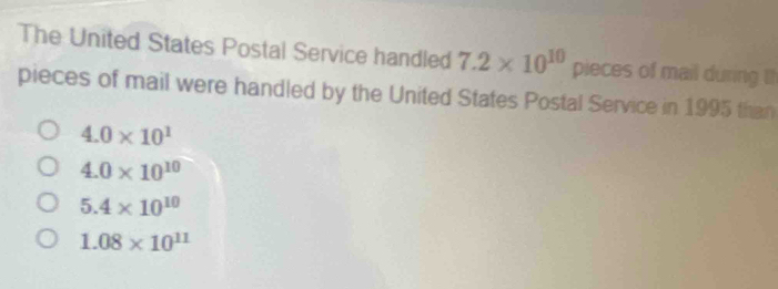 The United States Postal Service handled 7.2* 10^(10) pieces of mail during th
pieces of mail were handled by the United States Postal Service in 1995 than
4.0* 10^1
4.0* 10^(10)
5.4* 10^(10)
1.08* 10^(11)