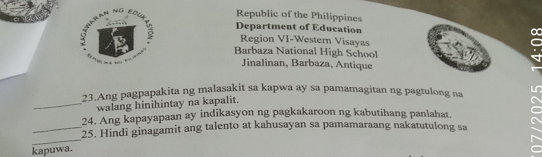 Republic of the Philippines
Department of Education
Region VI-Western Visayas
Barbaza National High School
Jinalinan, Barbaza, Antique
23.Ang pagpapakita ng malasakit sa kapwa ay sa pamamagitan ng pagtulong na
_walang hinihintay na kapalit.
24. Ang kapayapaan ay indikasyon ng pagkakaroon ng kabutihang panlahat.
_
_25. Hindi ginagamit ang talento at kahusayan sa pamamaraang nakatutulong sa
kapuwa.