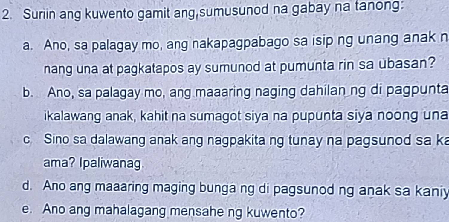 Suriin ang kuwento gamit ang,sumusunod na gabay na tanong: 
a. Ano, sa palagay mo, ang nakapagpabago sa isip ng unang anak n 
nang una at pagkatapos ay sumunod at pumunta rin sa ubasan? 
b. Ano, sa palagay mo, ang maaaring naging dahilan ng di pagpunta 
ikalawang anak, kahit na sumagot siya na pupunta siya noong una 
c Sino sa dalawang anak ang nagpakita ng tunay na pagsunod sa ka 
ama? Ipaliwanag 
d. Ano ang maaaring maging bunga ng di pagsunod ng anak sa kaniy 
e. Ano ang mahalagang mensahe ng kuwento?