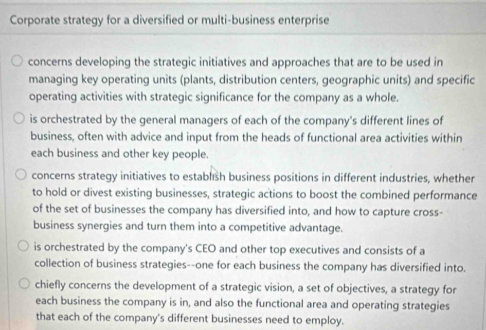 Corporate strategy for a diversified or multi-business enterprise
concerns developing the strategic initiatives and approaches that are to be used in
managing key operating units (plants, distribution centers, geographic units) and specific
operating activities with strategic significance for the company as a whole.
is orchestrated by the general managers of each of the company's different lines of
business, often with advice and input from the heads of functional area activities within
each business and other key people.
concerns strategy initiatives to establısh business positions in different industries, whether
to hold or divest existing businesses, strategic actions to boost the combined performance
of the set of businesses the company has diversified into, and how to capture cross-
business synergies and turn them into a competitive advantage.
is orchestrated by the company's CEO and other top executives and consists of a
collection of business strategies--one for each business the company has diversified into.
chiefly concerns the development of a strategic vision, a set of objectives, a strategy for
each business the company is in, and also the functional area and operating strategies
that each of the company's different businesses need to employ.