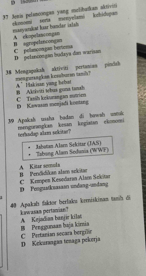 Indusu 
37 Jenis pelancongan yang melibatkan aktiviti
ekonomi serta menyelami kehidupan
masyarakat luar bandar ialah
A ekopelancongan
B agropelancongan
C pelancongan bertema
D pelancongan budaya dan warisan
38 Mengapakah aktiviti pertanian pindah
mengurangkan kesuburan tanih?
A Hakisan yang hebat
B Aktiviti tebus guna tanah
C Tanih kekurangan nutrien
D Kawasan menjadi kontang
39 Apakah usaha badan di bawah untuk
mengurangkan kesan kegiatan ekonomi
terhadap alam sekitar?
Jabatan Alam Sekitar (JAS)
Tabung Alam Sedunia (WWF)
A Kitar semula
B Pendidikan alam sekitar
C Kempen Kesedaran Alam Sekitar
D Penguatkuasaan undang-undang
40 Apakah faktor berlaku kemiskinan tanih di
kawasan pertanian?
A Kejadian banjir kilat
B Penggunaan baja kimia
C Pertanian secara bergilir
D Kekurangan tenaga pekerja