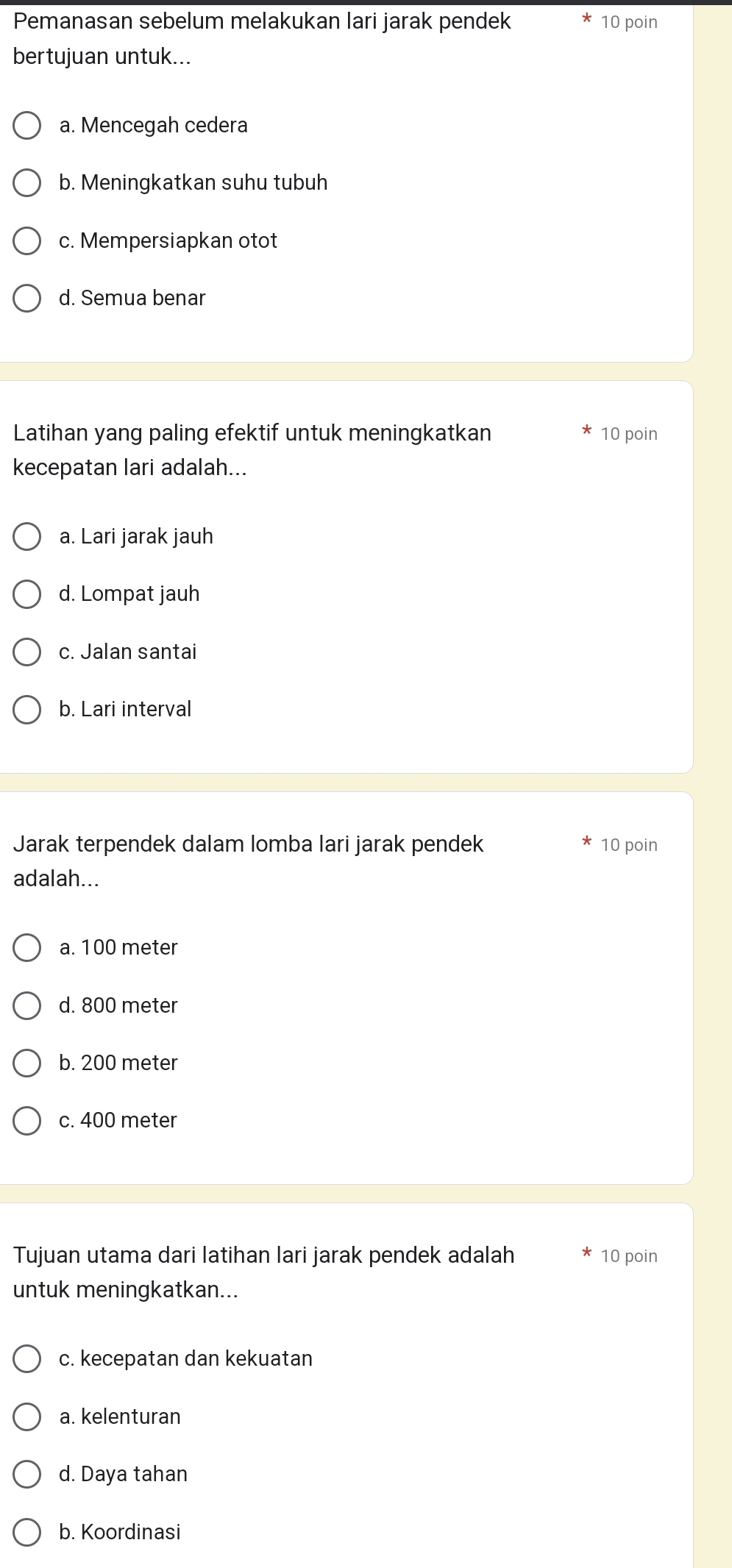 Pemanasan sebelum melakukan lari jarak pendek 10 poin
bertujuan untuk...
a. Mencegah cedera
b. Meningkatkan suhu tubuh
c. Mempersiapkan otot
d. Semua benar
Latihan yang paling efektif untuk meningkatkan 10 poin
kecepatan lari adalah...
a. Lari jarak jauh
d. Lompat jauh
c. Jalan santai
b. Lari interval
Jarak terpendek dalam lomba lari jarak pendek 10 poin
adalah...
a. 100 meter
d. 800 meter
b. 200 meter
c. 400 meter
Tujuan utama dari latihan lari jarak pendek adalah 10 poin
untuk meningkatkan...
c. kecepatan dan kekuatan
a. kelenturan
d. Daya tahan
b. Koordinasi