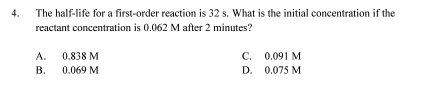 The half-life for a first-order reaction is 32 s. What is the initial concentration if the
reactant concentration is 0.062 M after 2 minutes?
A. 0.838 M C. 0.091 M
B. 0.069 M D. 0.075 M