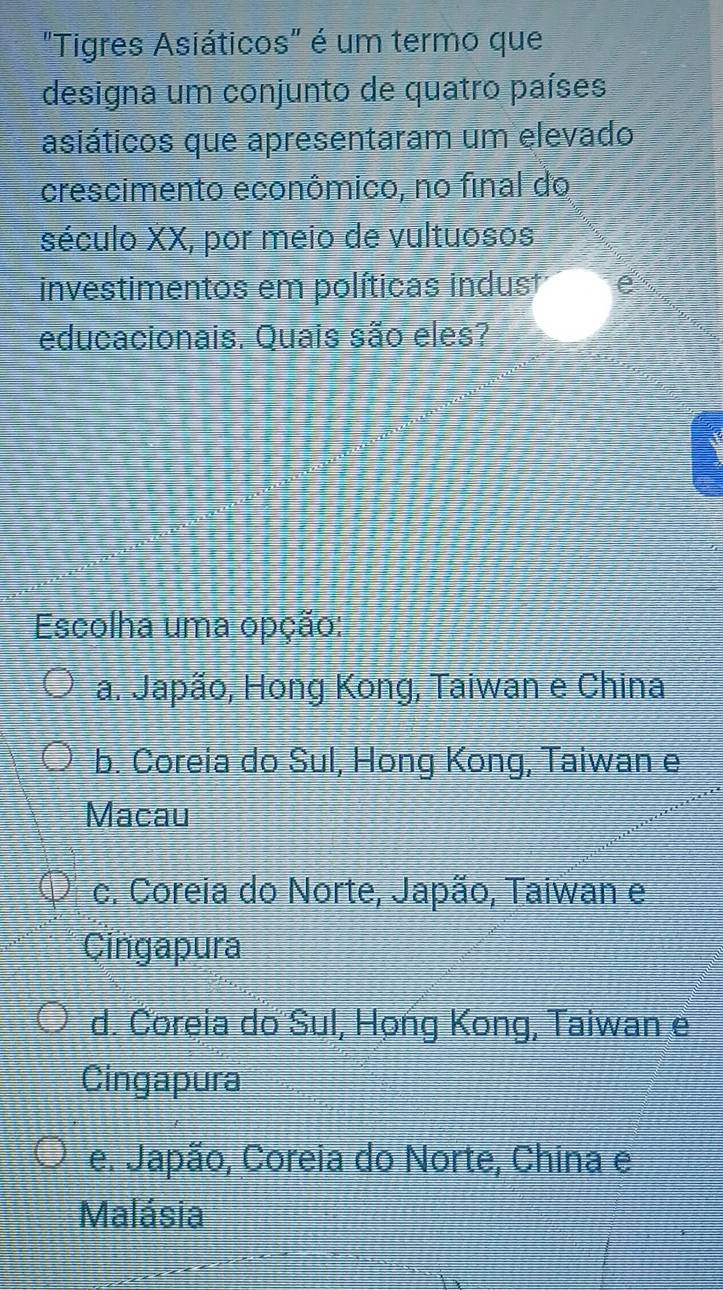 "Tigres Asiáticos" é um termo que
designa um conjunto de quatro países
asiáticos que apresentaram um elevado
crescimento econômico, no final do
século XX, por meio de vultuosos
investimentos em políticas indust a
educacionais. Quais são eles?
Escolha uma opção:
a. Japão, Hong Kong, Taiwan e China
b. Coreia do Sul, Hong Kong, Taiwan e
Macau
c. Coreia do Norte, Japão, Taiwan e
Cingapura
d. Ćoreia do Sul, Họng Kong, Taiwan e
Cingapura
e. Japão, Coreia do Norte, China e
Malásia