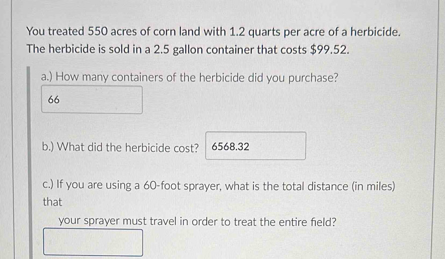 You treated 550 acres of corn land with 1.2 quarts per acre of a herbicide. 
The herbicide is sold in a 2.5 gallon container that costs $99.52. 
a.) How many containers of the herbicide did you purchase? 
66 
b.) What did the herbicide cost? 6568.32
c.) If you are using a 60-foot sprayer, what is the total distance (in miles) 
that 
your sprayer must travel in order to treat the entire field?