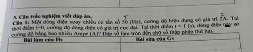 Câu trắc nghiệm viết đáp án, 
Cu 1: Một dòng điện xoay chiều có tần số 50(11z) 0, cường độ hiệu dụng có giá trị beginarrayr I 2Aendarray. Tại 
thời điểm t=0. 1 cường độ dòng điện có giá trị cực đại. Tại thời điểm t=1(s) , dòng điện này có 
n thứ hai.