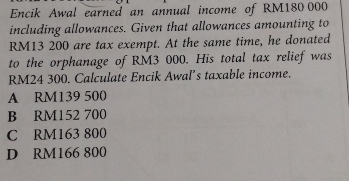 Encik Awal earned an annual income of RM180 000
including allowances. Given that allowances amounting to
RM13 200 are tax exempt. At the same time, he donated
to the orphanage of RM3 000. His total tax relief was
RM24 300. Calculate Encik Awal’s taxable income.
A RM139 500
B RM152 700
C RM163 800
D RM166 800