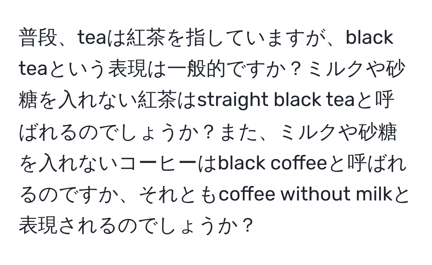 普段、teaは紅茶を指していますが、black teaという表現は一般的ですか？ミルクや砂糖を入れない紅茶はstraight black teaと呼ばれるのでしょうか？また、ミルクや砂糖を入れないコーヒーはblack coffeeと呼ばれるのですか、それともcoffee without milkと表現されるのでしょうか？