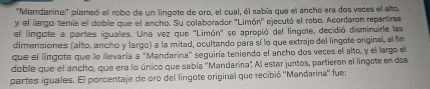 ''Mandarina''' plameó el robo de un lingote de oro, el cual, él sabía que el ancho era dos veces el alto 
y ell largo temía el doble que el ancho. Su colaborador "Limón" ejecutó el robo. Acordaron repartirse 
el lingote a partes iguales. Una vez que 'Limón' se apropió del lingote, decidió disminuire las 
dimensiones (alto, ancho y largo) a la mitad, ocultando para sí lo que extrajo del lingote original, al fin 
que el lingote que le llevaría a “Mandarina” seguiría teniendo el ancho dos veces el alto, y el largo el 
doble que el ancho, que era lo único que sabía 'Mandarina' Al estar juntos, partieron el lingote en dos 
partes iguales. El porcentaje de oro del lingote original que recibió ''Mandarina'' fue: