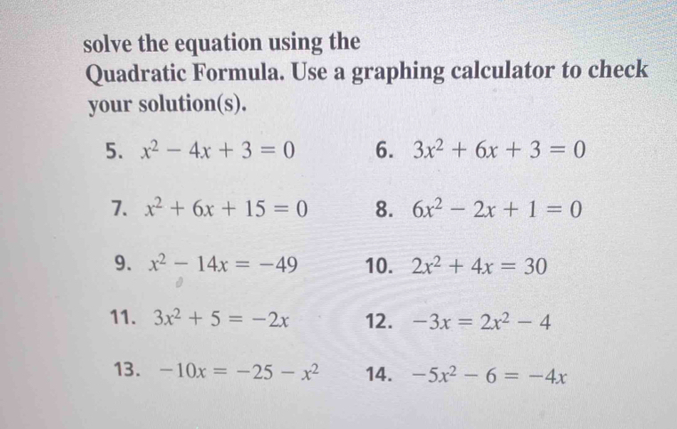 solve the equation using the 
Quadratic Formula. Use a graphing calculator to check 
your solution(s). 
5. x^2-4x+3=0 6. 3x^2+6x+3=0
7. x^2+6x+15=0 8. 6x^2-2x+1=0
9. x^2-14x=-49 10. 2x^2+4x=30
11. 3x^2+5=-2x 12. -3x=2x^2-4
13. -10x=-25-x^2 14. -5x^2-6=-4x