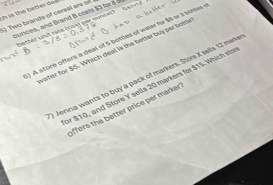 A 
c i h tt 
5)Two brands of cereal are on 
ounces, and Brand B costs $3 for 8 o 
better unit rate (cost per ounce)? 
) A store offers a deal of 5 bottles of water for $8 or 3 bottles 
vater for $5. Which deal is the better buy per bottle 
Jenna wants to buy a pack of markers. Store X sells 12 mark 
or $10, and Store Y sells 20 markers for $15. Which sto 
offers the better price per marker '