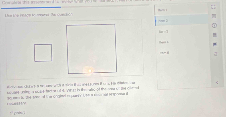 Complete this assessment to review what you've learned. 
Itern 1 
Use the image to answer the question. 
Item 2 
Item 3 
Item 4 
Item 5 
Alcivious draws a square with a side that measures 5 cm. He dilates the 
square using a scale factor of 4. What is the ratio of the area of the dilated 
square to the area of the original square? Use a decimal response if 
necessary. 
(1 point)