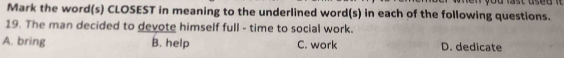 Mark the word(s) CLOSEST in meaning to the underlined word(s) in each of the following questions.
19. The man decided to devote himself full - time to social work.
A. bring B. help C. work D. dedicate