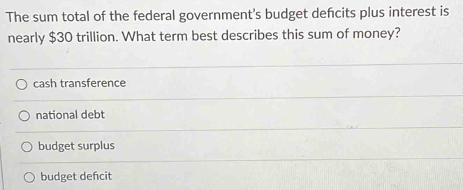 The sum total of the federal government's budget defcits plus interest is
nearly $30 trillion. What term best describes this sum of money?
cash transference
national debt
budget surplus
budget dencit