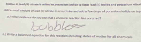 Station 6: lead (II) nitrate is added to potassium iodide to form lead (II) lodide and potassium nitrat 
Add a small amount of lead (II) nitrate to a test tube and add a few drops of potassium iodide on top 
a.) What evidence do you see that a chemical reaction has occurred? 
b.) Write a balanced equation for this reaction including states of matter for all chemicals.