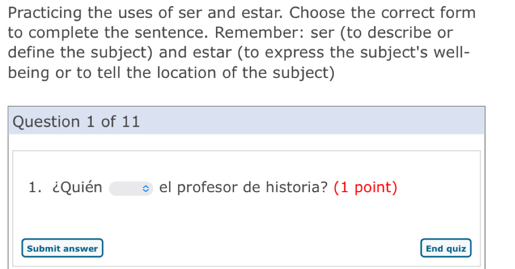 Practicing the uses of ser and estar. Choose the correct form 
to complete the sentence. Remember: ser (to describe or 
define the subject) and estar (to express the subject's well- 
being or to tell the location of the subject) 
Question 1 of 11 
1. ¿Quién el profesor de historia? (1 point) 
Submit answer End quiz