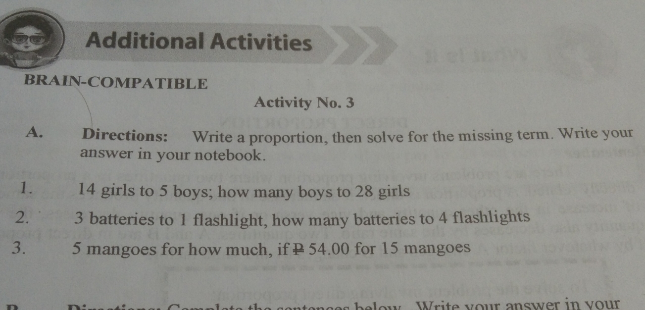 Additional Activities
BRAIN-COMPATIBLE
Activity No. 3
A. Directions: Write a proportion, then solve for the missing term. Write your
answer in your notebook.
1. 14 girls to 5 boys; how many boys to 28 girls
2. 3 batteries to 1 flashlight, how many batteries to 4 flashlights
3. 5 mangoes for how much, if P 54.00 for 15 mangoes
o Write vour answer in vour