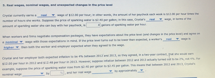 Real wages, nominal wages, and unexpected changes in the price level 
Crystal currently earns a __real _▼_ wage of $12.00 per hour; in other words, the amount of her paycheck each week is $12.00 per hour times the 
number of hours she works. Suppose the price of sparkling water is $2.40 per gallon; in this case, Crystal's __real_____ wage, in terms of the 
amount of sparkling water she can buy with her paycheck, is 4 gallons of sparkling water per hour. 
When workers and firms negotiate compensation packages, they have expectations about the price level (and changes in the price level) and agree on 
a nominal _▼_ wage with those expectations in mind. If the price level turns out to be lower than expected, a worker's __real ___▼_ wage is 
higher _▼_ than both the worker and employer expected when they agreed to the wage. 
Crystal and her employer both expected inflation to be 4% between 2012 and 2013, so they agreed, in a two-year contract, that she would earn
$12.00 per hour in 2012 and $12.48 per hour in 2013. However, suppose inflation between 2012 and 2013 actually turned out to be 2%, not 4%. For 
example, suppose the price of sparkling water rose from $2.40 per gallon to $2.45 per gallon. This means that between 2012 and 2013, Crystal's 
nominal wage_ by □ % , and her real wage _by approximately _,