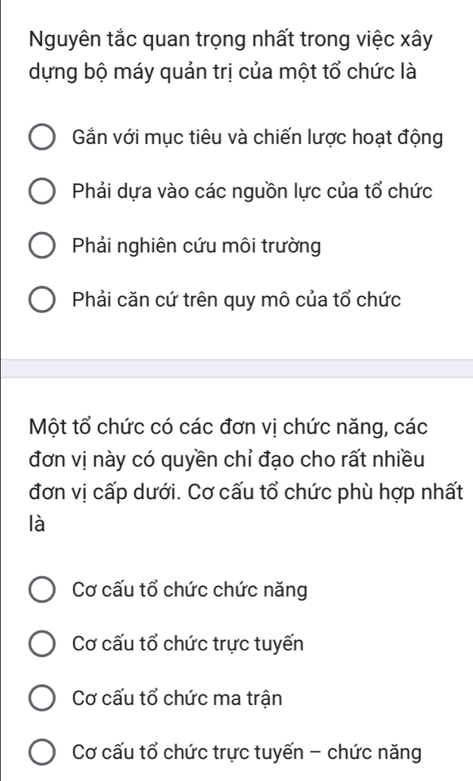 Nguyên tắc quan trọng nhất trong việc xây
dựng bộ máy quản trị của một tổ chức là
Gắn với mục tiêu và chiến lược hoạt động
Phải dựa vào các nguồn lực của tổ chức
Phải nghiên cứu môi trường
Phải căn cứ trên quy mô của tổ chức
Một tổ chức có các đơn vị chức năng, các
đơn vị này có quyền chỉ đạo cho rất nhiều
đơn vị cấp dưới. Cơ cấu tổ chức phù hợp nhất
là
Cơ cấu tổ chức chức năng
Cơ cấu tổ chức trực tuyến
Cơ cấu tổ chức ma trận
Cơ cấu tổ chức trực tuyến - chức năng