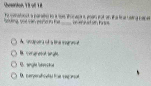 to construct a parailel to a line through a point not on the line using paper
folding, you can perform the _ construction t wice
A. midpoint of a time segment
B. congruent angle
C. angle bisector
B. perpendicular line segment