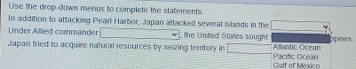 Use the drop-down menus to complete the statements 
In addition to attacking Peart Harbor, Japan attacked several islands in the 
Under Allied commander , the United States sought 
Japan tried to acquire natural resources by seizing terntory in Pacitic Ocean Atlantic Ocean ppines. 
Gulf of Mexiço