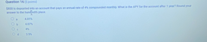 $850 is deposited into an account that pays an annual rate of 4% compounded monthly. What is the APY for the account after 1 year? Round your
answer to the hund edth place.
D 4.01%
b 4.07%
c 4%
d 3.9%