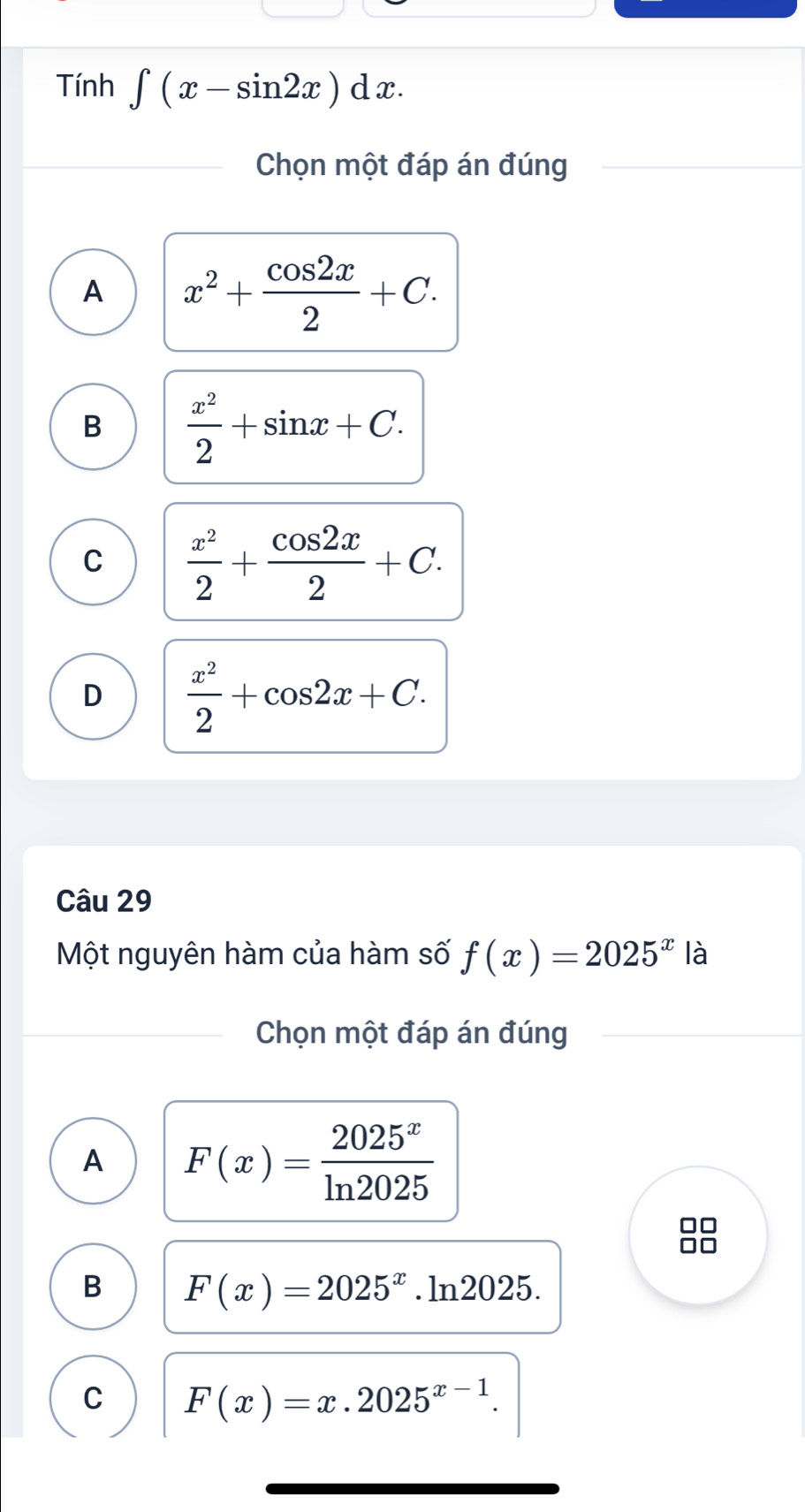 Tính ∈t (x-sin 2x)dx. 
Chọn một đáp án đúng
A x^2+ cos 2x/2 +C.
B  x^2/2 +sin x+C.
C  x^2/2 + cos 2x/2 +C.
D  x^2/2 +cos 2x+C. 
Câu 29
Một nguyên hàm của hàm số f(x)=2025^x là
Chọn một đáp án đúng
A F(x)= 2025^x/ln 2025 
B F(x)=2025^x.ln 2025.
C F(x)=x.2025^(x-1).