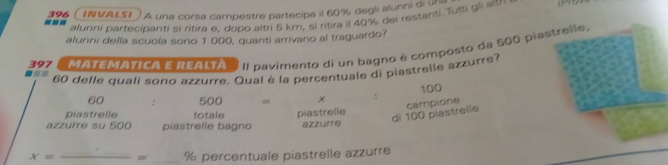 396 INVALSI A una corsa campestre partecipa il 60% degli alunni di un 
--- 
alunni partecipanti si ritira e, dopo altri 5 km, si ritira il 40% dei restanti. Tutti gli altn 
alunni della scuola sono 1 000, quanti arrivano al traguardo? 
397 MATEMATICA E REALTA II pavimento di un bagno è composto da 500 piastrelle,
60 delle quali sono azzurre. Qual è la percentuale di piastrelle azzurre?
100
60 500 x
: 
: 
campione 
piastrelle totale piastrelle 
di 100 piastrelle 
azzurre su 500 piastrelle bagno azzurre
X= _ 
=
% percentuale piastrelle azzurre