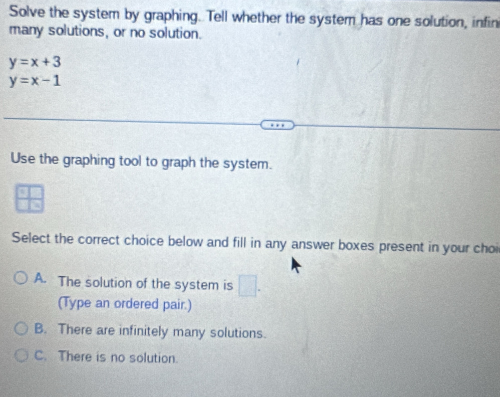 Solve the system by graphing. Tell whether the system has one solution, infin
many solutions, or no solution.
y=x+3
y=x-1
Use the graphing tool to graph the system.
 □ /□   
Select the correct choice below and fill in any answer boxes present in your cho
A. The solution of the system is □. 
(Type an ordered pair.)
B. There are infinitely many solutions.
C. There is no solution.