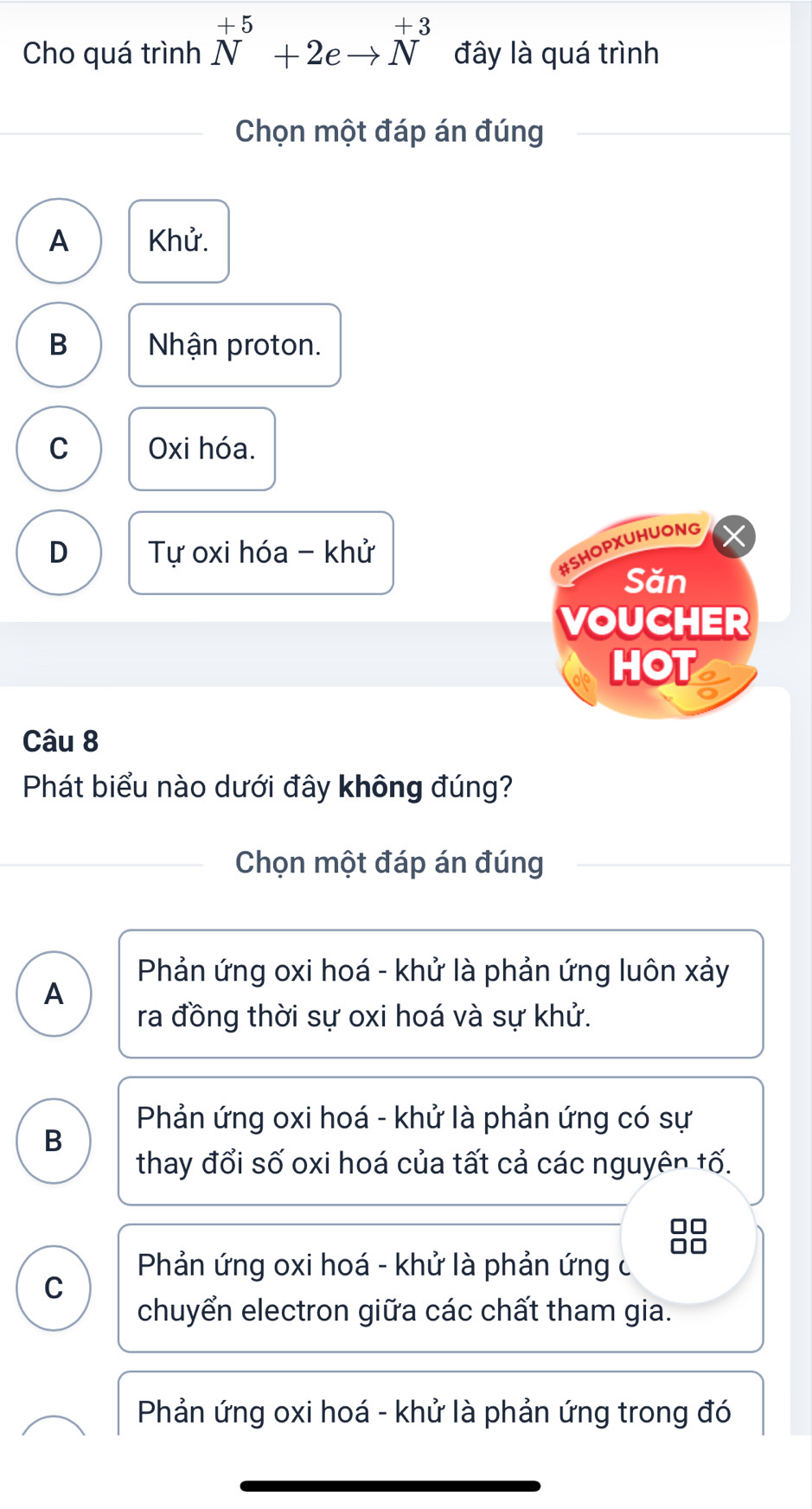 Cho quá trình N^(+5)+2eto N^(+3) đây là quá trình
Chọn một đáp án đúng
A Khử.
B Nhận proton.
C Oxi hóa.
D Tự oxi hóa - khử
#SHOPXUHUONG
Săn
VOUCHER
HOT
Câu 8
Phát biểu nào dưới đây không đúng?
Chọn một đáp án đúng
Phản ứng oxi hoá - khử là phản ứng luôn xảy
A
ra đồng thời sự oxi hoá và sự khử.
Phản ứng oxi hoá - khử là phản ứng có sự
B
thay đổi số oxi hoá của tất cả các nguyên tố.
Phản ứng oxi hoá - khử là phản ứng c
C
chuyển electron giữa các chất tham gia.
Phản ứng oxi hoá - khử là phản ứng trong đó