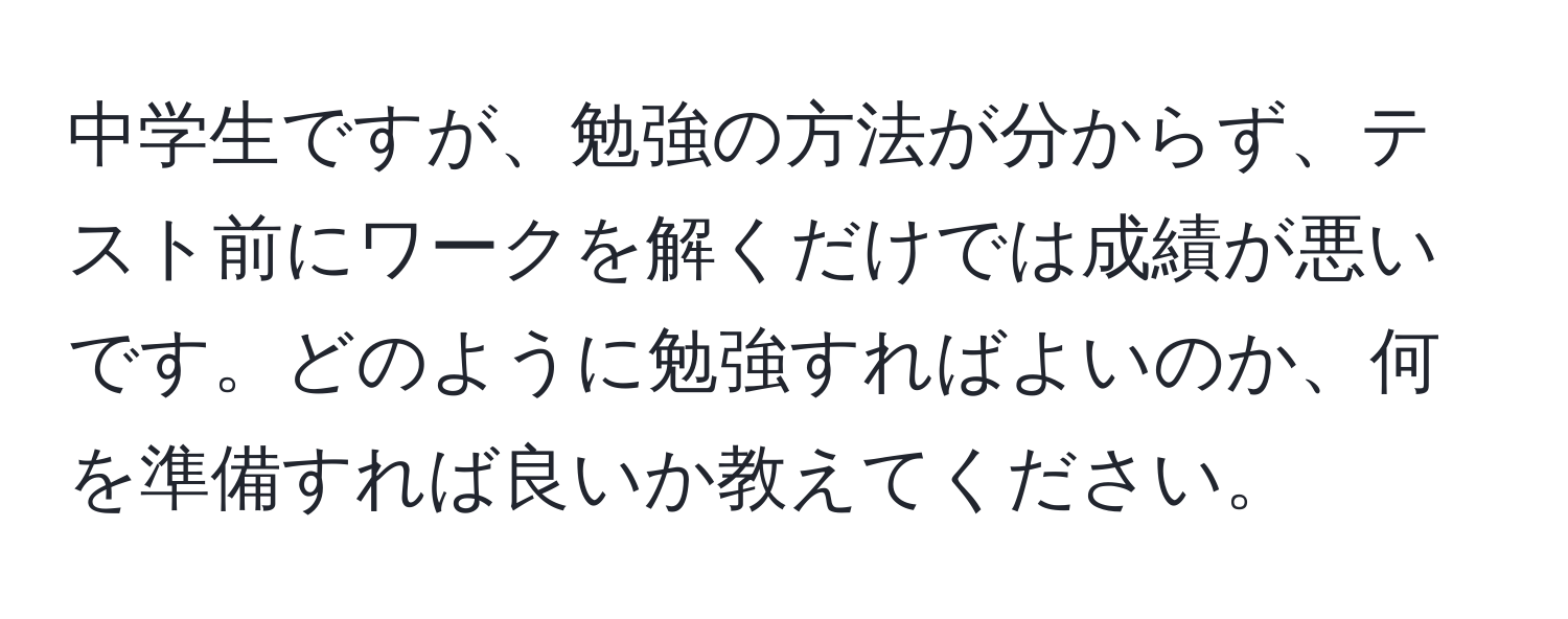 中学生ですが、勉強の方法が分からず、テスト前にワークを解くだけでは成績が悪いです。どのように勉強すればよいのか、何を準備すれば良いか教えてください。