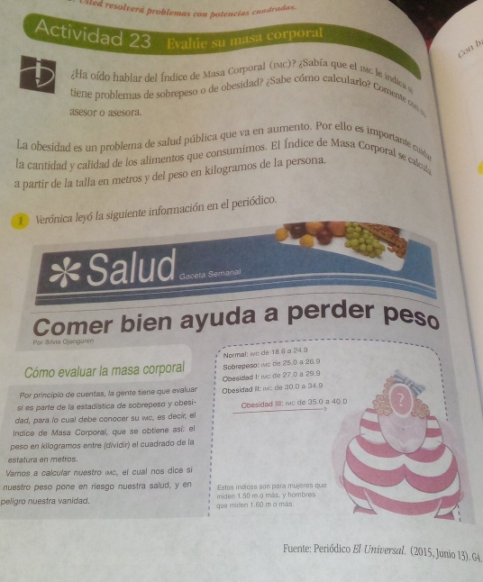 Usled resolverá problemas con potencias cuadradas. 
Actividad 23 Evalúe su masa corporal 
Con b. 
¿Ha oído hablar del Índice de Masa Corporal (1c)? ¿Sabía que el mc le indica y 
tiene problemas de sobrepeso o de obesidad? ¿Sabe cómo calculario? Comente con o 
asesor o asesora. 
La obesidad es un problema de salud pública que va en aumento. Por ello es importante cuidao 
la cantidad y calidad de los alimentos que consumimos. El Índice de Masa Corporal se calcula 
a partir de la talla en metros y del peso en kilogramos de la persona. 
1 Verónica leyó la siguiente información en el periódico. 
* Salud Gaceta Semanal 
Comer bien ayuda a perder peso 
Par Sílvia Ojanguren 
Normal: ie de 18.6 a 24.9
Cómo evaluar la masa corporal Sobrepeso: mc de 25.0 a 26.9
Por principio de cuentas, la gente tiene que evaluar Obesidad I: ic de 27.0 a 29.9
si es parte de la estadística de sobrepeso y obesi- Obesidad III: wc de 30.0 a 34.9
dad, para lo cual debe conocer su wc, es decir, el Obesidad III: wc de 35.0 a 4
Indice de Masa Corporaí, que se obtiene así: el 
peso en kilogramos entre (dividir) el cuadrado de la 
estatura en metros. 
Vamos a calcular nuestro imc, el cual nos dice si 
nuestro peso pone en riesgo nuestra salud, y en Estos indicés son para mujères que 
peligro nuestra vanidad. miden 1.50 m o más, y hombres 
que miden 1.60 m o más 
Fuente: Periódico El Universal. (2015, Junio 13). G4.