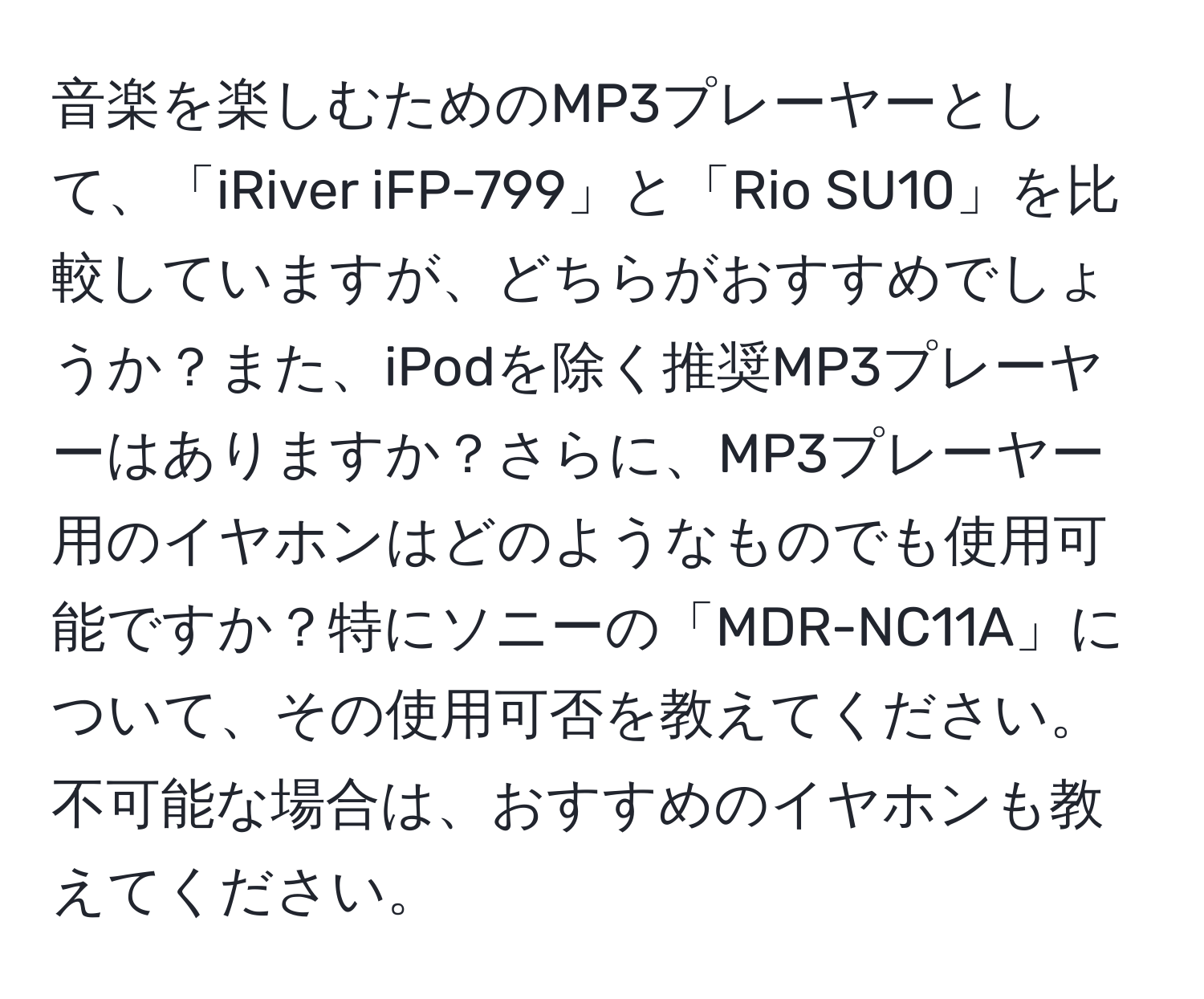 音楽を楽しむためのMP3プレーヤーとして、「iRiver iFP-799」と「Rio SU10」を比較していますが、どちらがおすすめでしょうか？また、iPodを除く推奨MP3プレーヤーはありますか？さらに、MP3プレーヤー用のイヤホンはどのようなものでも使用可能ですか？特にソニーの「MDR-NC11A」について、その使用可否を教えてください。不可能な場合は、おすすめのイヤホンも教えてください。