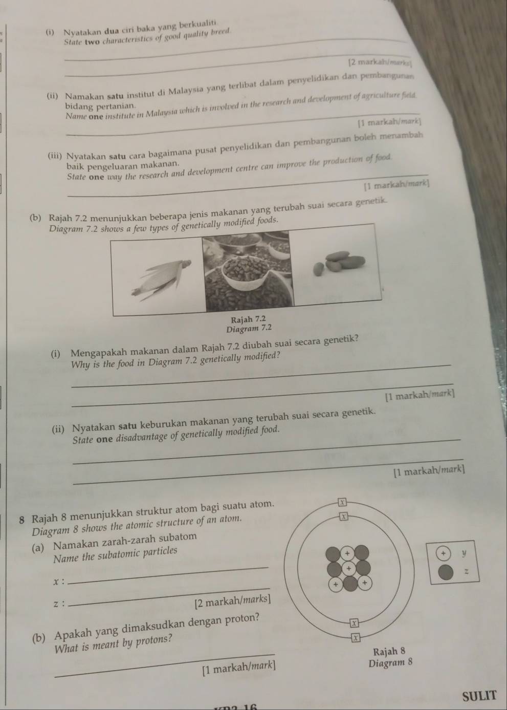 Nyatakan dua ciri baka yang berkualiti 
_State two characteristics of good quality breed. 
_ 
[2 markah/marks] 
(ii) Namakan satu institut di Malaysia yang terlibat dalam penyelidikan dan pembangunan 
_ 
Name one institute in Malaysia which is involved in the research and development of agriculture field 
bidang pertanian. 
[1 markah/mark] 
(iii) Nyatakan satu cara bagaimana pusat penyelidikan dan pembangunan boleh menambah 
_ 
baik pengeluaran makanan. 
State one way the research and development centre can improve the production of food. 
[1 markah/mark] 
(b) Rajah 7.2 menunjukkan beberapa jenis makanan yang terubah suai secara genetik. 
Diagram foods. 
Rajah 7.2 
Diagram 7.2 
(i) Mengapakah makanan dalam Rajah 7.2 diubah suai secara genetik? 
_Why is the food in Diagram 7.2 genetically modified? 
_ 
[1 markah/mark] 
(ii) Nyatakan satu keburukan makanan yang terubah suai secara genetik. 
State one disadvantage of genetically modified food. 
_ 
[1 markah/mark] 
8 Rajah 8 menunjukkan struktur atom bagi suatu atom. 
Diagram 8 shows the atomic structure of an atom. 
(a) Namakan zarah-zarah subatom 
Name the subatomic particlesy 
+ 
_
z
x :
z ： 
_ 
[2 markah/marks] 
(b) Apakah yang dimaksudkan dengan proton? 
_ 
What is meant by protons? 
Rajah 8 
[1 markah/mark] Diagram 8 
SULIT
