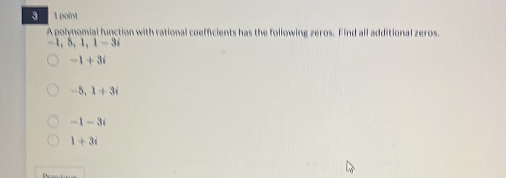 3 1 point
A polynomial function with rational coefficients has the following zeros. Find all additional zeros.
5, 1, 1=3i
-1+3i
-5, 1+3i
=1-3i
1+3i