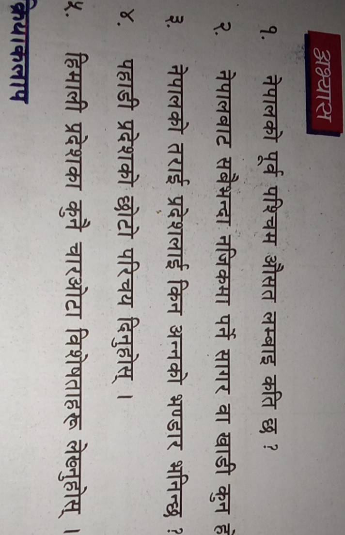 अभ्यास 
१. नेपालको पूर्व पश्चम औसत लम्बाइ कति छ ? 
२. नेपालबाट सबैभन्दा नजिकमा पर्ने सागर वा खाडी कुन ह 
३. नेपालको तराई प्रदेशलाई किन अन्नको भण्डार भनिन्छ ? 
४. पहाडी प्रदेशको छोटो परिचय दिनुहोस् । 
५. हिमाली प्रदेशका कुनै चारओटा विशेषताहरू लेख्नुहोस् । 
क्रेयाकलाप