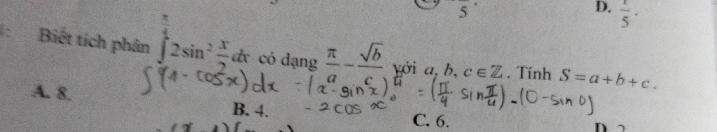 overline ^· 
D.  1/5 ·
:Biết tích phân ∈tlimits _0^((frac π)4)2sin^2 x/2 dx có dạn 1c _  π /a - sqrt(b)/c  Yới a,b,c∈ Z. Tính S=a+b+c.
A. 8.
B. 4.
C. 6.
D