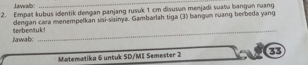 Jawab: 
_ 
2. Empat kubus identik dengan panjang rusuk 1 cm disusun menjadi suatu bangun ruang 
dengan cara menempelkan sisi-sisinya. Gambarlah tiga (3) bangun ruang berbeda yang 
terbentuk! 
Jawab: 
Matematika 6 untuk SD/MI Semester 2 33