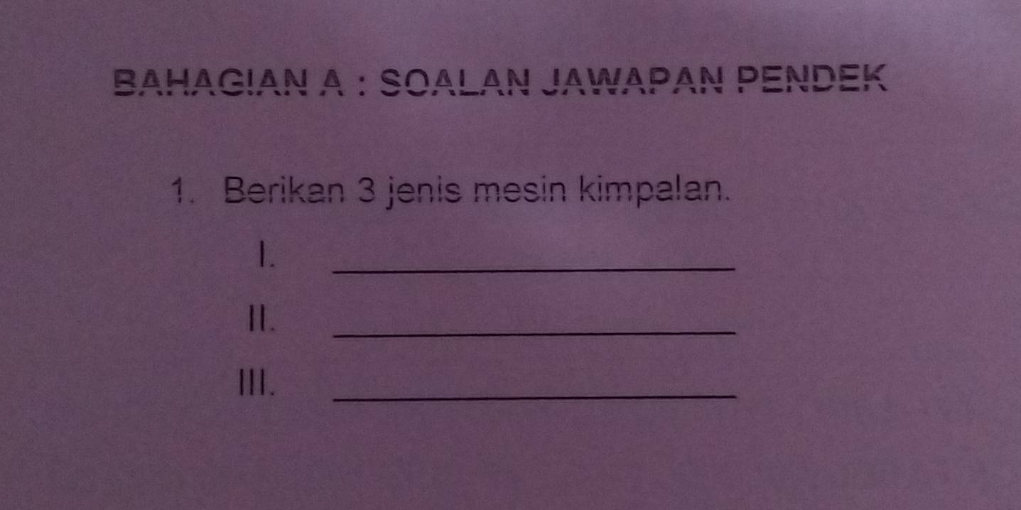 BAHAGIAN A : SOALAN JAWAΡAΝ PENDEK 
1. Berikan 3 jenis mesin kimpalan. 
1. 
_ 
I. 
_ 
III. 
_