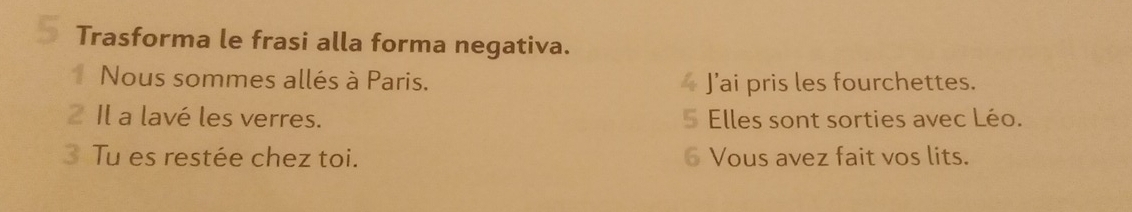 Trasforma le frasi alla forma negativa. 
1 Nous sommes allés à Paris. J’ai pris les fourchettes. 
2 Il a lavé les verres. Elles sont sorties avec Léo. 
3 Tu es restée chez toi. 6 Vous avez fait vos lits.