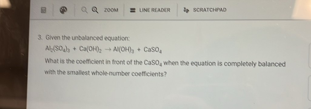 ZOON LINE READER SCRATCHPAD 
3. Given the unbalanced equation:
Al_2(SO_4)_3+Ca(OH)_2to Al(OH)_3+CaSO_4
What is the coefficient in front of the CaSO_4 when the equation is completely balanced 
with the smallest whole-number coefficients?