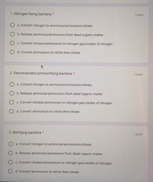 Nitrogen fixing bacteria * 1 point
a. Convert nitrogen to ammonia/ammonium/nitrate
b. Release ammonia/ammonium from dead organic matter
c. Convert nitrates/ammonium to nitrogen gas/oxides of nitrogen
d. Convert ammonium to nitrite then nitrate
2. Decomposers/ammonifying bacteria * 1 point
a. Convert nitrogen to ammonia/ammonium/nitrate
b. Release ammonia/ammonium from dead organic matter
c. Convert nitrates/ammonium to nitrogen gas/oxides of nitrogen
d. Convert ammonium to nitrite then nitrate
3. Nitrifying bacteria * 1 point
a. Convert nitrogen to ammonia/ammonium/nitrate
b. Release ammonia/ammonium from dead organic matter
c. Convert nitrates/ammonium to nitrogen gas/oxides of nitrogen
d. Convert ammonium to nitrite then nitrate