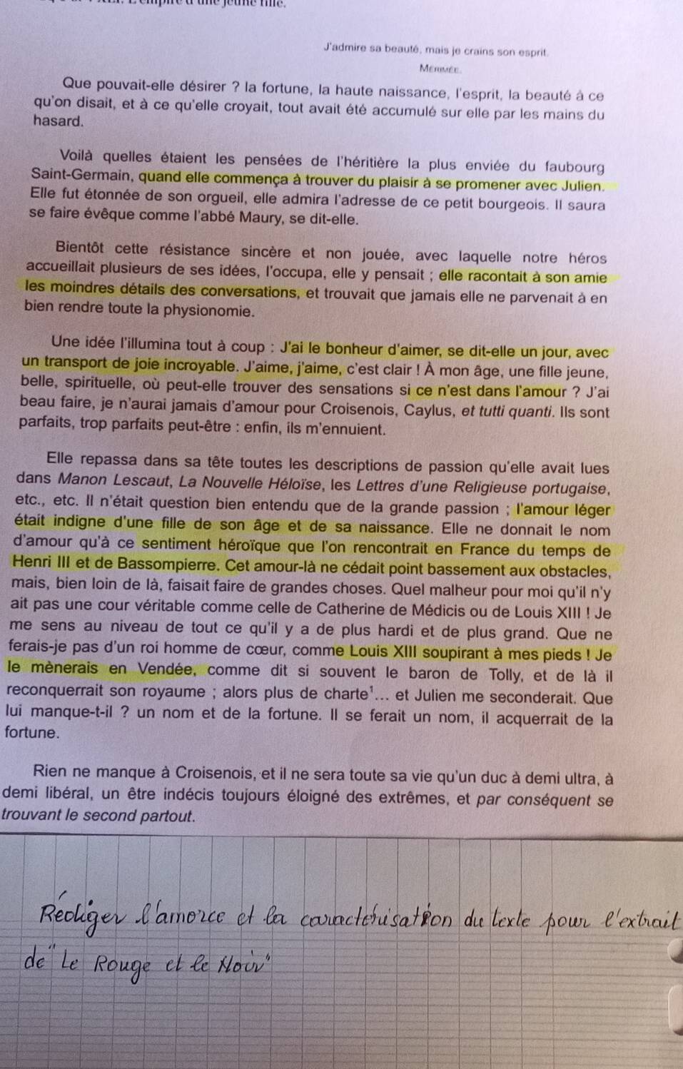 J'admire sa beauté, mais je crains son esprit.
Merimée
Que pouvait-elle désirer ? la fortune, la haute naissance, l'esprit, la beauté à ce
qu'on disait, et à ce qu'elle croyait, tout avait été accumulé sur elle par les mains du
hasard.
Voilà quelles étaient les pensées de l'héritière la plus enviée du faubourg
Saint-Germain, quand elle commença à trouver du plaisir à se promener avec Julien.
Elle fut étonnée de son orgueil, elle admira l'adresse de ce petit bourgeois. Il saura
se faire évêque comme l'abbé Maury, se dit-elle.
Bientôt cette résistance sincère et non jouée, avec laquelle notre héros
accueillait plusieurs de ses idées, l'occupa, elle y pensait ; elle racontait à son amie
les moindres détails des conversations, et trouvait que jamais elle ne parvenait à en
bien rendre toute la physionomie.
Une idée l'illumina tout à coup : J'ai le bonheur d'aimer, se dit-elle un jour, avec
un transport de joie incroyable. J'aime, j'aime, c'est clair ! À mon âge, une fille jeune,
belle, spirituelle, où peut-elle trouver des sensations si ce n'est dans l'amour ? J'ai
beau faire, je n'aurai jamais d'amour pour Croisenois, Caylus, et tutti quanti. Ils sont
parfaits, trop parfaits peut-être : enfin, ils m'ennuient.
Elle repassa dans sa tête toutes les descriptions de passion qu'elle avait lues
dans Manon Lescaut, La Nouvelle Héloïse, les Lettres d'une Religieuse portugaise,
etc., etc. Il n'était question bien entendu que de la grande passion ; l'amour léger
était indigne d'une fille de son âge et de sa naissance. Elle ne donnait le nom
d'amour qu'à ce sentiment héroïque que l'on rencontrait en France du temps de
Henri III et de Bassompierre. Cet amour-là ne cédait point bassement aux obstacles,
mais, bien loin de là, faisait faire de grandes choses. Quel malheur pour moi qu'il n'y
ait pas une cour véritable comme celle de Catherine de Médicis ou de Louis XIII ! Je
me sens au niveau de tout ce qu'il y a de plus hardi et de plus grand. Que ne
ferais-je pas d'un roi homme de cœur, comme Louis XIII soupirant à mes pieds ! Je
le mènerais en Vendée, comme dit si souvent le baron de Tolly, et de là il
reconquerrait son royaume ; alors plus de charte'... et Julien me seconderait. Que
lui manque-t-il ? un nom et de la fortune. Il se ferait un nom, il acquerrait de la
fortune.
Rien ne manque à Croisenois, et il ne sera toute sa vie qu'un duc à demi ultra, à
demi libéral, un être indécis toujours éloigné des extrêmes, et par conséquent se
trouvant le second partout.